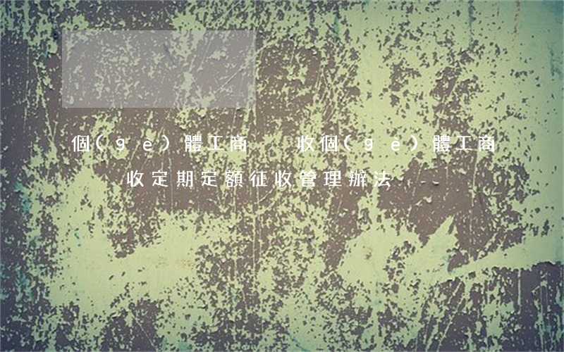 個(gè)體工商戶稅收(個(gè)體工商戶稅收定期定額征收管理辦法)