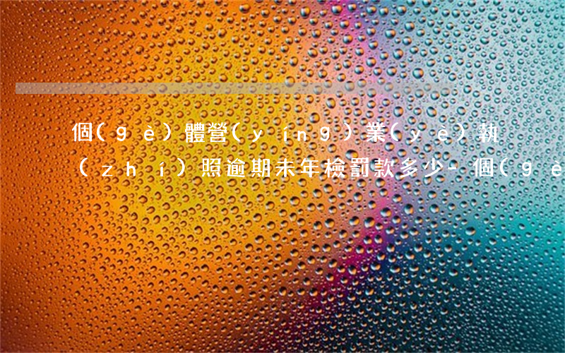 個(gè)體營(yíng)業(yè)執(zhí)照逾期未年檢罰款多少-個(gè)體營(yíng)業(yè)執(zhí)照逾期未年檢罰款多少錢(qián)