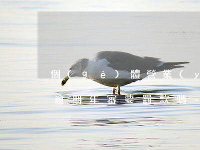 個(gè)體營業(yè)執(zhí)照逾期年審要罰款嗎-個(gè)體營業(yè)執(zhí)照逾期年審要罰款嗎多少錢