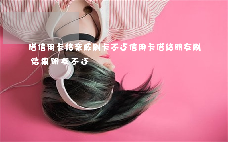 借信用卡给亲戚刷卡不还(信用卡借给朋友刷结果朋友不还)