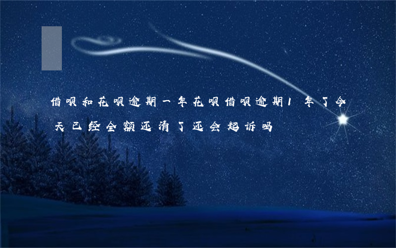 借呗和花呗逾期一年(花呗借呗逾期1年了今天已经全额还清了还会起诉吗)