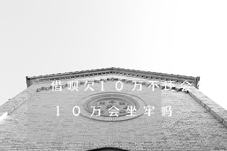 借呗欠10万不还会坐牢吗(支付宝借呗欠款10万会坐牢吗)