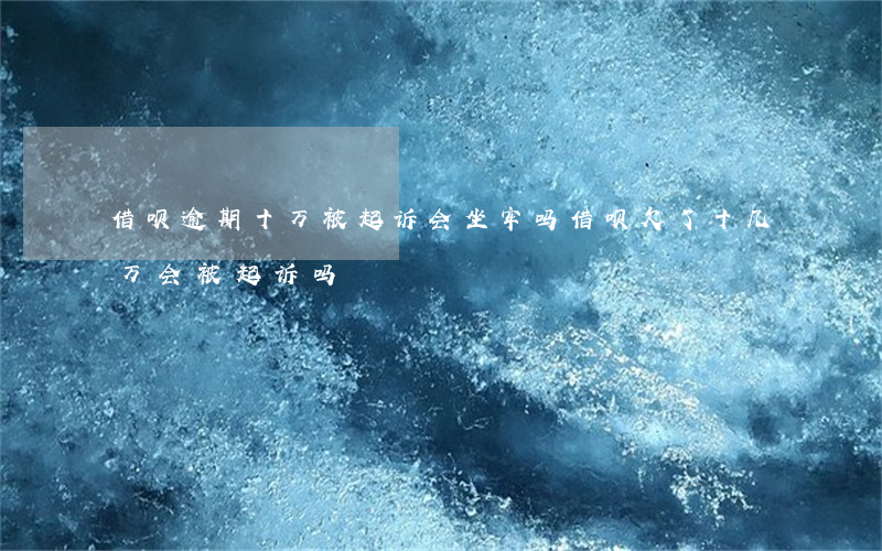 借呗逾期十万被起诉会坐牢吗(借呗欠了十几万会被起诉吗)