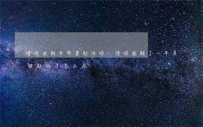 借呗逾期半年要起诉吗-借呗逾期了一年多,被起诉了怎么办
