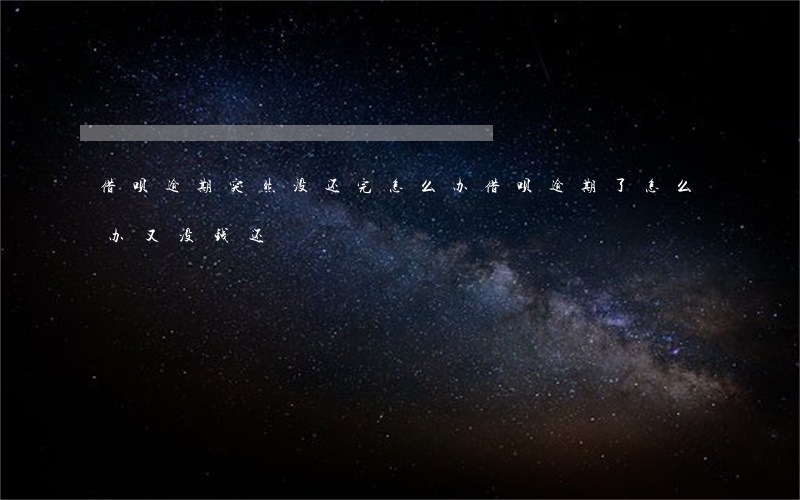 借呗逾期突然没还完怎么办(借呗逾期了怎么办又没钱还)