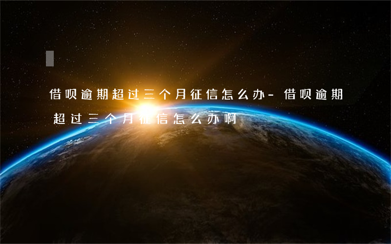 借呗逾期超过三个月征信怎么办-借呗逾期超过三个月征信怎么办啊