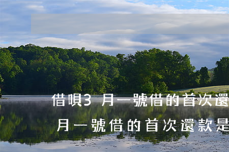 借唄3月一號借的首次還款是幾號-借唄3月一號借的首次還款是幾號還
