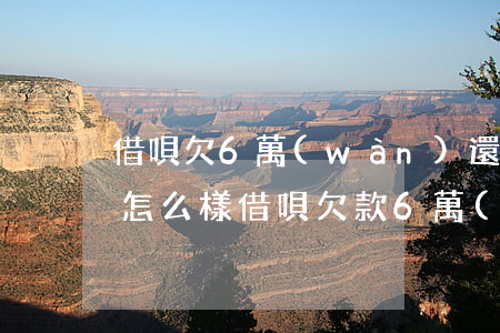 借唄欠6萬(wàn)還不起會(huì)怎么樣(借唄欠款6萬(wàn)一直不還會(huì)怎樣)