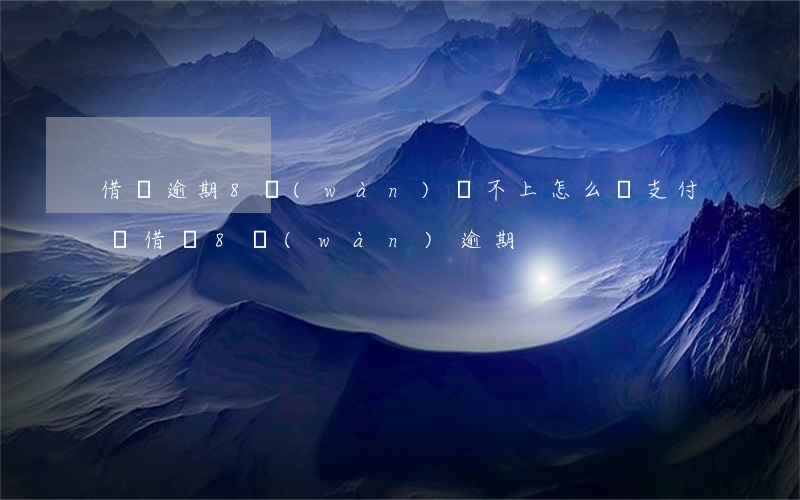 借唄逾期8萬(wàn)還不上怎么辦(支付寶借唄8萬(wàn)逾期)