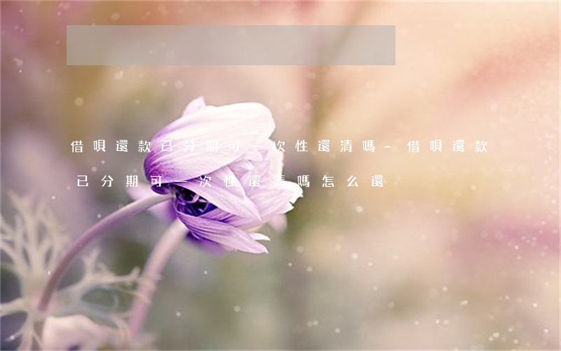 借唄還款已分期可一次性還清嗎-借唄還款已分期可一次性還清嗎怎么還