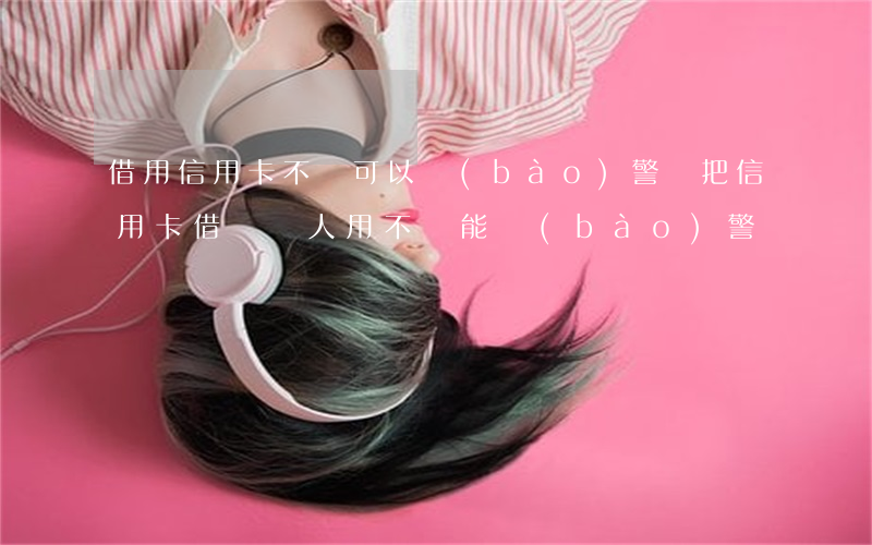 借用信用卡不還可以報(bào)警嗎(把信用卡借給別人用不還能報(bào)警嗎)