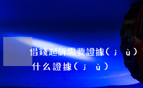 借錢起訴需要證據(jù)嗎(借錢起訴需要什么證據(jù))