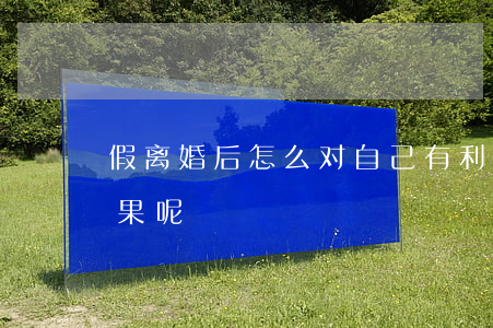 假离婚后怎么对自己有利(假离婚会怎么样后果呢)
