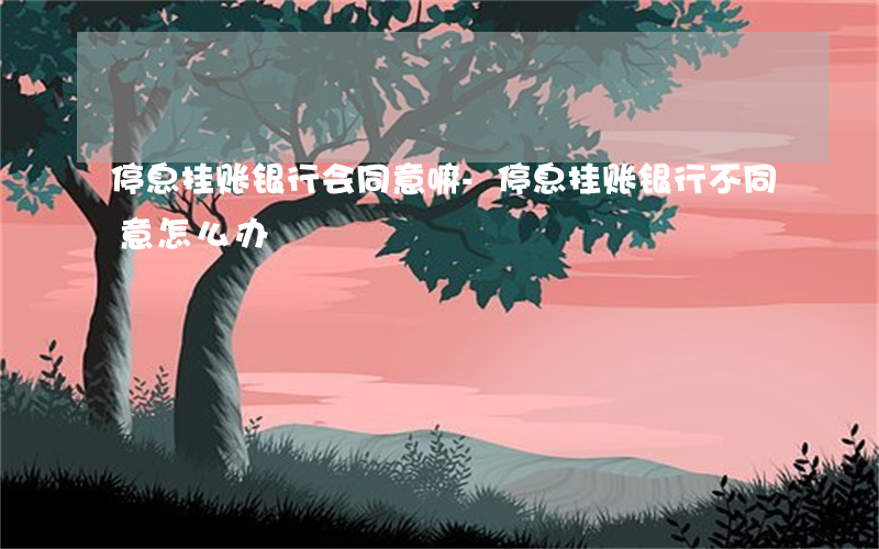 停息挂账银行会同意嘛-停息挂账银行不同意怎么办