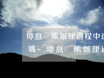 停息掛賬辦理過程中還需要結(jié)案嗎-停息掛賬辦理過程中還需要結(jié)案嗎知乎