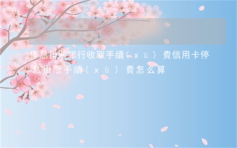 停息掛賬銀行收取手續(xù)費(信用卡停息掛賬手續(xù)費怎么算)