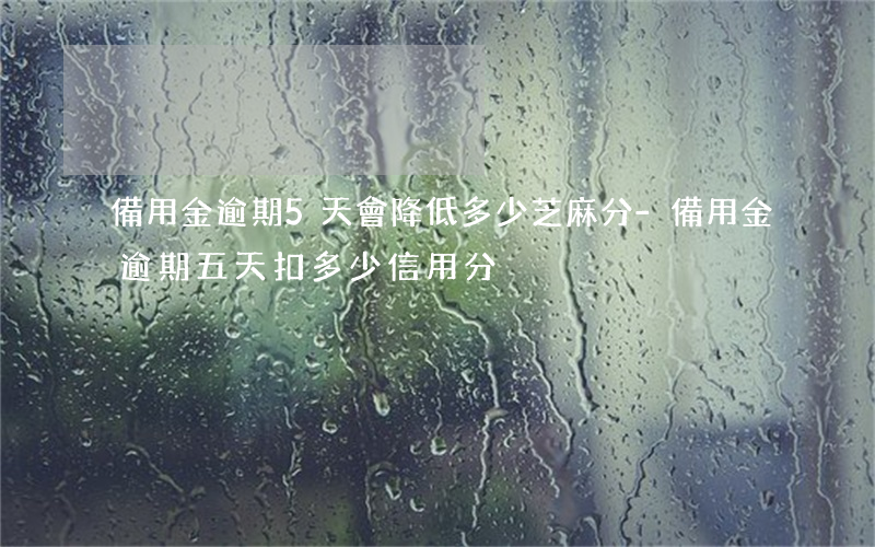 備用金逾期5天會降低多少芝麻分-備用金逾期五天扣多少信用分