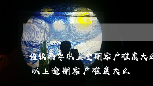 催收两年以上逾期客户难度大么-催收两年以上逾期客户难度大么?