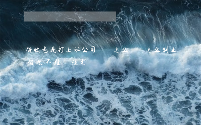 催收老是打上班公司電話怎么辦-怎么制止催收不往單位打電話