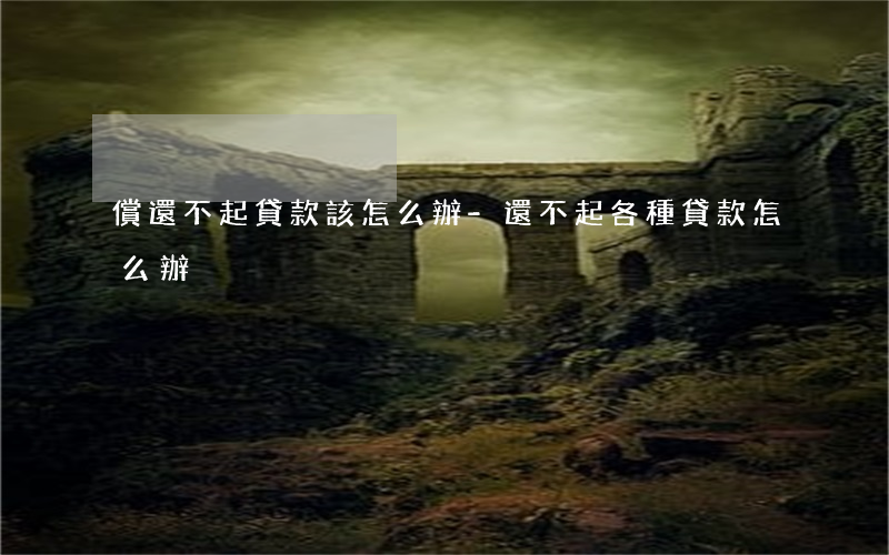 償還不起貸款該怎么辦-還不起各種貸款怎么辦