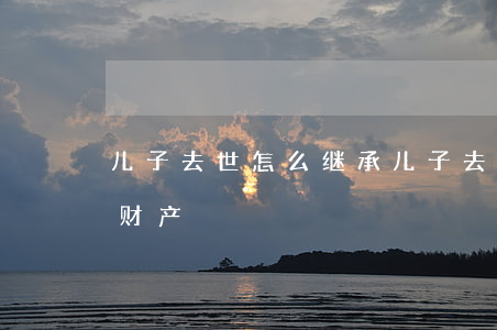 儿子去世怎么继承(儿子去世怎么继承儿子的财产)