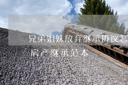 兄弟姐妹放弃继承协议怎么写(兄弟姐妹放弃房产继承范本)