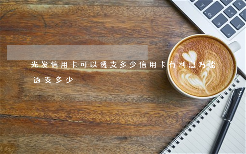 光发信用卡可以透支多少(信用卡有利息吗,能透支多少)