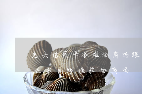 光大信用卡很难协商吗 跟光大信用卡协商过还需要跟催收协商吗
