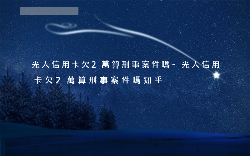 光大信用卡欠2萬算刑事案件嗎-光大信用卡欠2萬算刑事案件嗎知乎