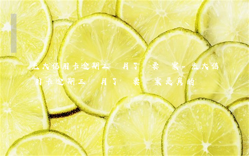 光大信用卡逾期三個月了說要報案-光大信用卡逾期三個月了說要報案是真的嗎