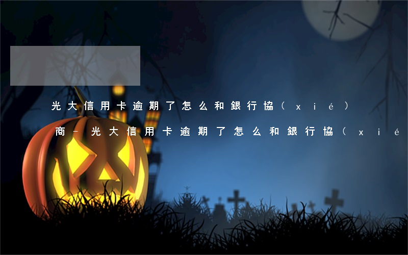 光大信用卡逾期了怎么和銀行協(xié)商-光大信用卡逾期了怎么和銀行協(xié)商分期還款