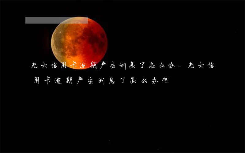 光大信用卡逾期产生利息了怎么办-光大信用卡逾期产生利息了怎么办啊