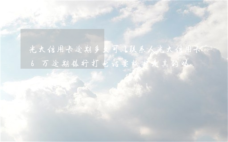 光大信用卡逾期多久可以联系人(光大信用卡6万逾期银行打电话要报案是真的吗)