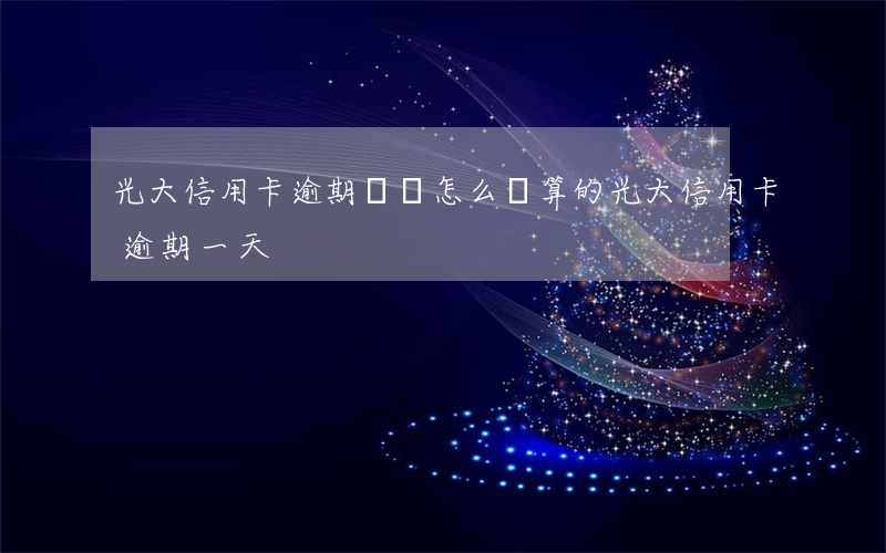 光大信用卡逾期時間怎么計算的(光大信用卡 逾期一天)