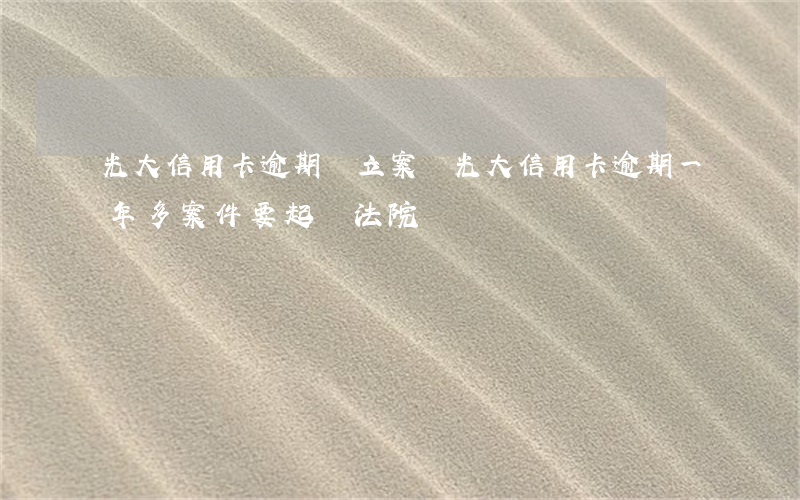 光大信用卡逾期會立案嗎(光大信用卡逾期一年多案件要起訴法院)
