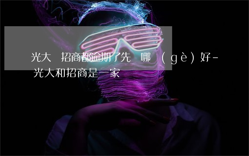 光大與招商都逾期了先還哪個(gè)好-光大和招商是一家嗎