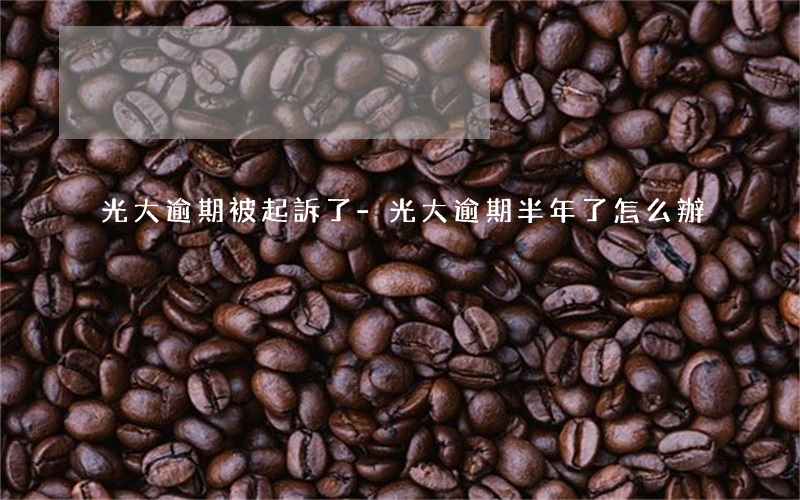 光大逾期被起訴了-光大逾期半年了怎么辦