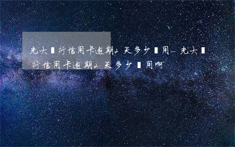 光大銀行信用卡逾期2天多少費用-光大銀行信用卡逾期2天多少費用啊