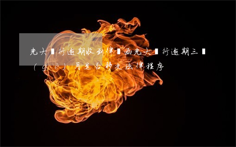 光大銀行逾期收到律師函(光大銀行逾期三個(gè)月是否移交法律程序)