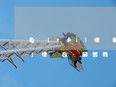 免費(fèi)律師解答問題(免費(fèi)律師在線解答我)