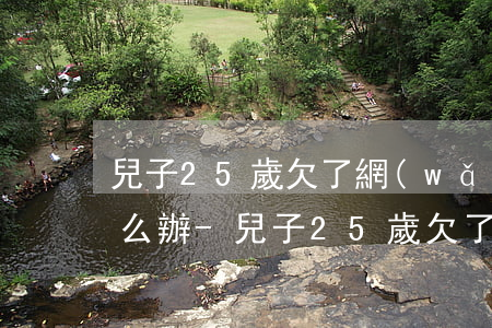兒子25歲欠了網(wǎng)貸還不上怎么辦-兒子25歲欠了網(wǎng)貸還不上怎么辦呢
