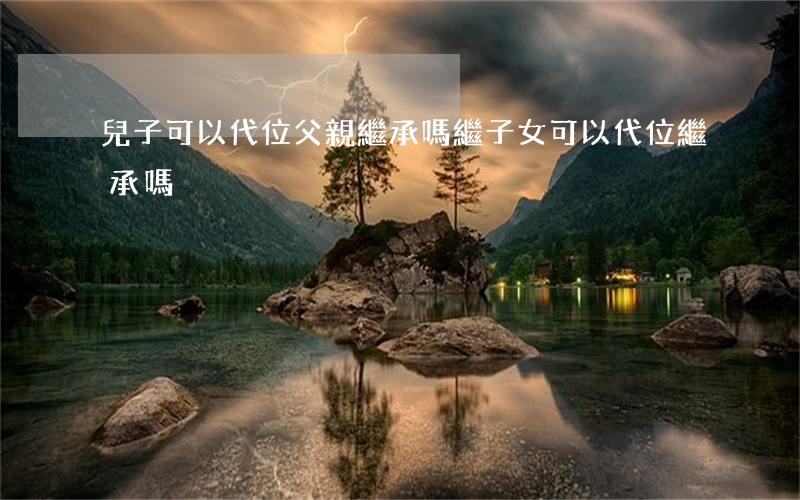 兒子可以代位父親繼承嗎(繼子女可以代位繼承嗎?)