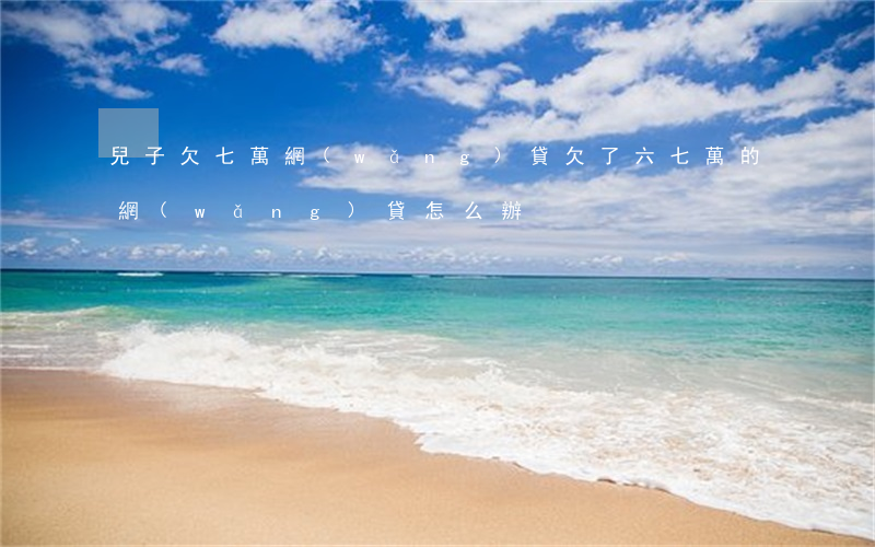 兒子欠七萬網(wǎng)貸(欠了六七萬的網(wǎng)貸怎么辦)