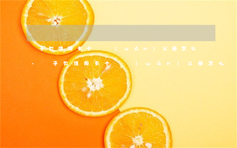 兒子欠信用卡十幾萬(wàn)父母怎么辦-兒子欠信用卡十幾萬(wàn)父母怎么辦呢