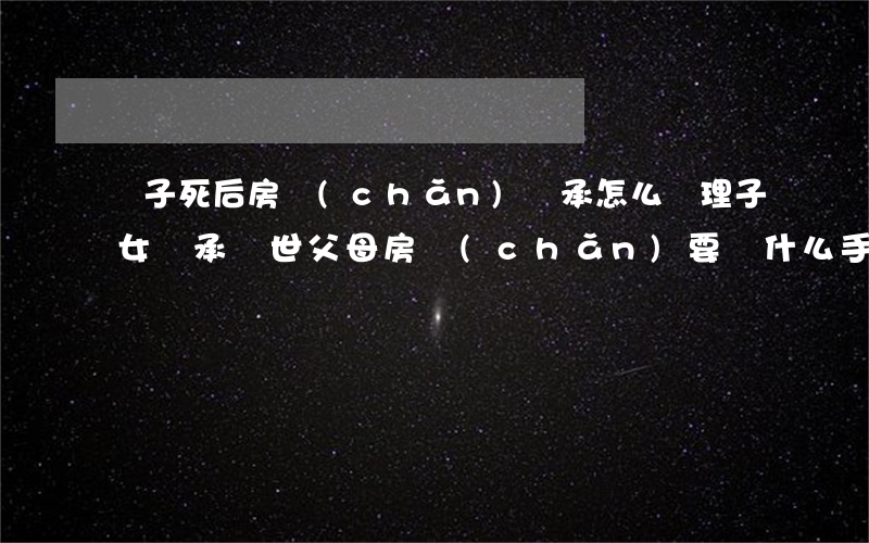兒子死后房產(chǎn)繼承怎么辦理(子女繼承過世父母房產(chǎn)要辦什么手續(xù))