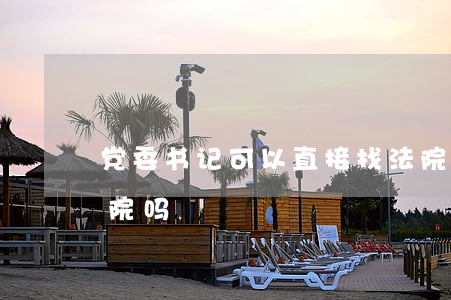 党委书记可以直接找法院吗(县委书记能管法院吗)