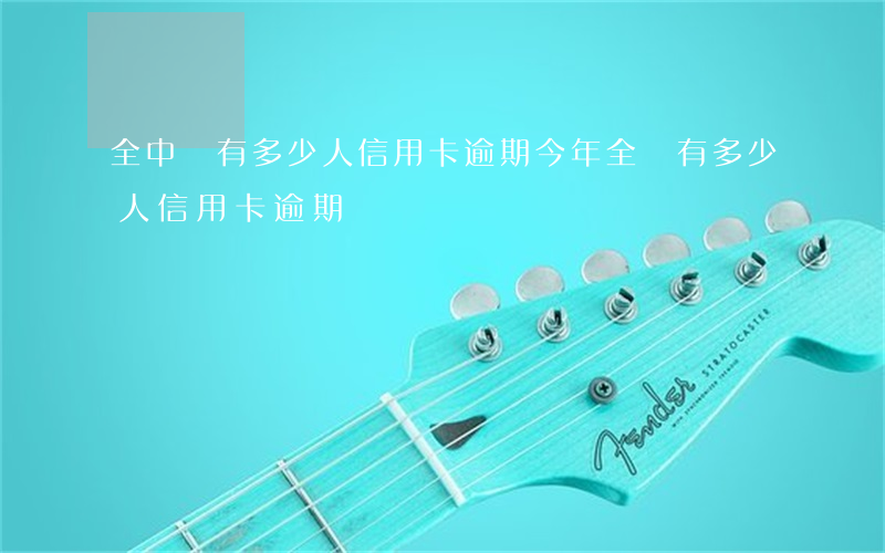 全中國有多少人信用卡逾期（今年全國有多少人信用卡逾期）