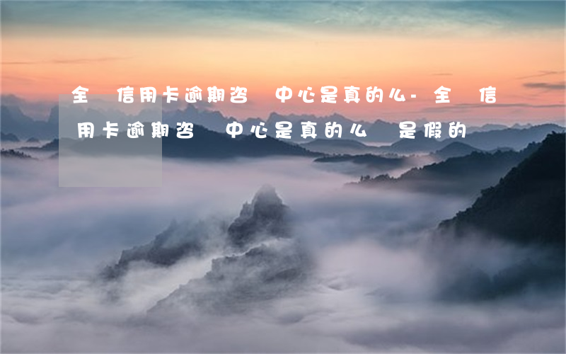 全國信用卡逾期咨詢中心是真的么-全國信用卡逾期咨詢中心是真的么還是假的