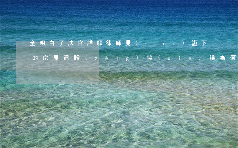 全明白了！法官詳解：律師見(jiàn)證下的房屋遺贈(zèng)協(xié)議為何無(wú)效?