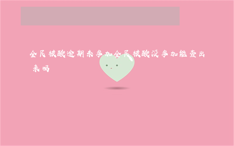 全民核酸逾期未参加(全民核酸没参加能查出来吗)